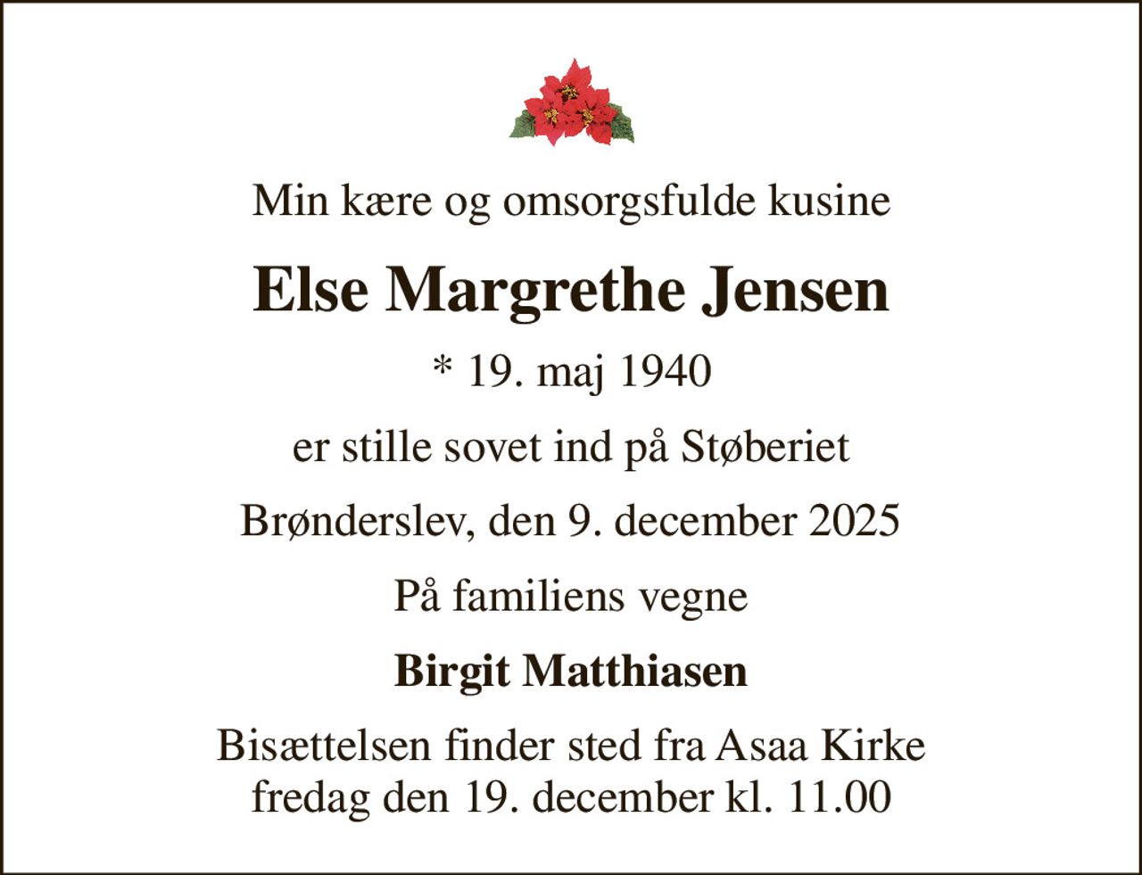 Min kære og omsorgsfulde kusine
Else Margrethe Jensen
* 19. maj 1940
er stille sovet ind på Støberiet
Brønderslev, den 9. december 2025
På familiens vegne
Birgit Matthiasen
Bisættelsen finder sted fra Asaa Kirke fredag den 19. december kl. 11.00