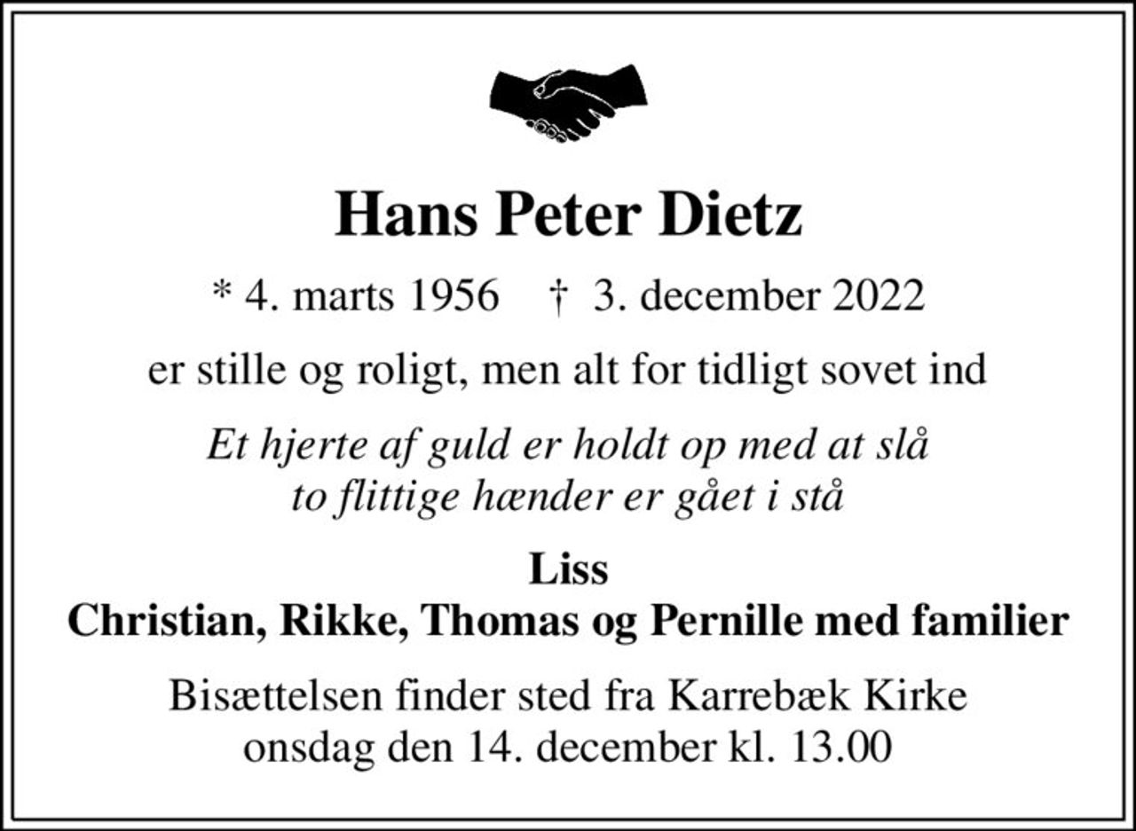 Hans Peter Dietz
* 4. marts 1956    ✝ 3. december 2022
er stille og roligt, men alt for tidligt sovet ind
Et hjerte af guld er holdt op med at slå to flittige hænder er gået i stå
Liss Christian, Rikke, Thomas og Pernille med familier
Bisættelsen finder sted fra Karrebæk Kirke  onsdag den 14. december kl. 13.00