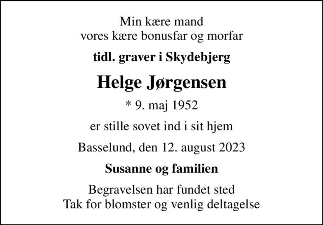 Min kære mand vores kære bonusfar og morfar
tidl. graver i Skydebjerg
Helge Jørgensen
* 9. maj 1952
er stille sovet ind i sit hjem
Basselund, den 12. august 2023
Susanne og familien
Begravelsen har fundet sted Tak for blomster og venlig deltagelse