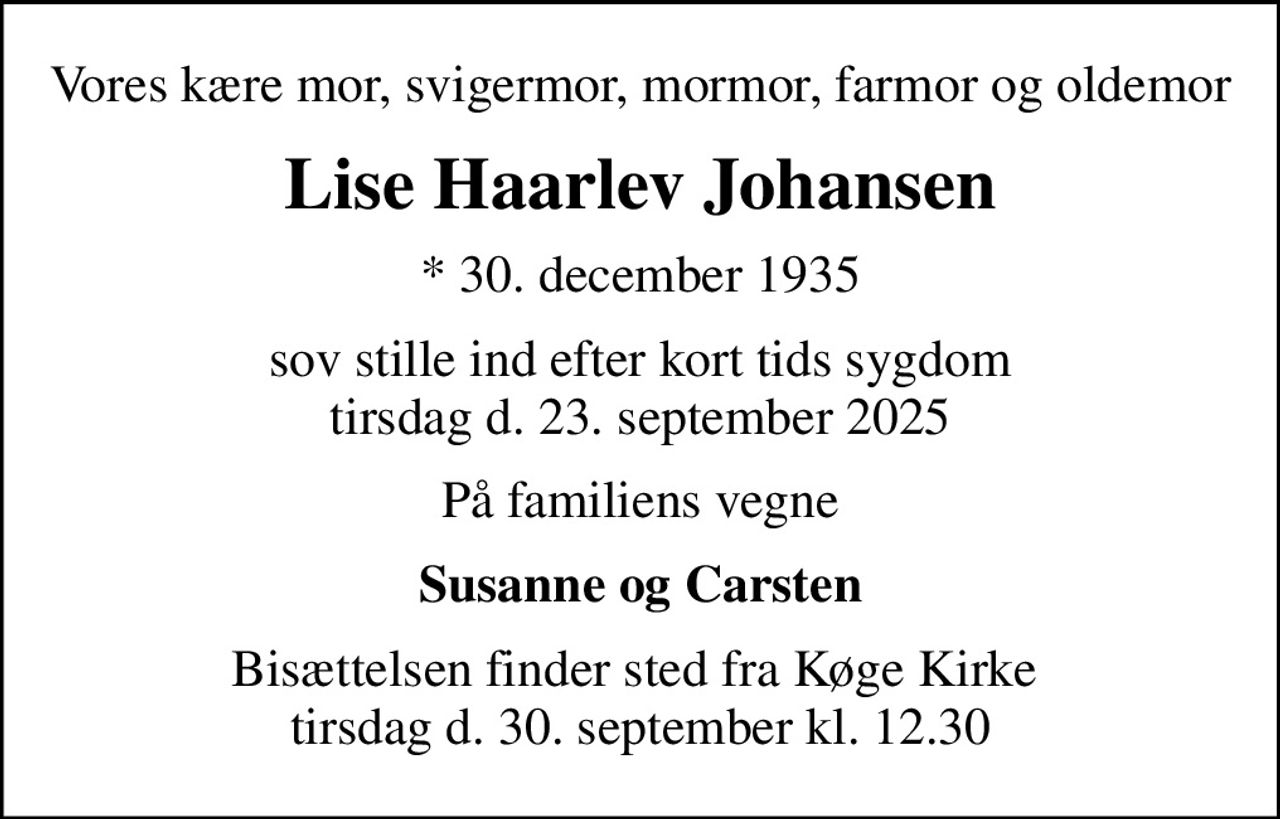 Vores kære mor, svigermor, mormor, farmor og oldemor
Lise Haarlev Johansen
* 30. december 1935
sov stille ind efter kort tids sygdom tirsdag den 23. september 2025
På familiens vegne
Susanne og Carsten
Bisættelsen finder sted fra Køge Kirke  tirsdag den 30. september kl. 12.30