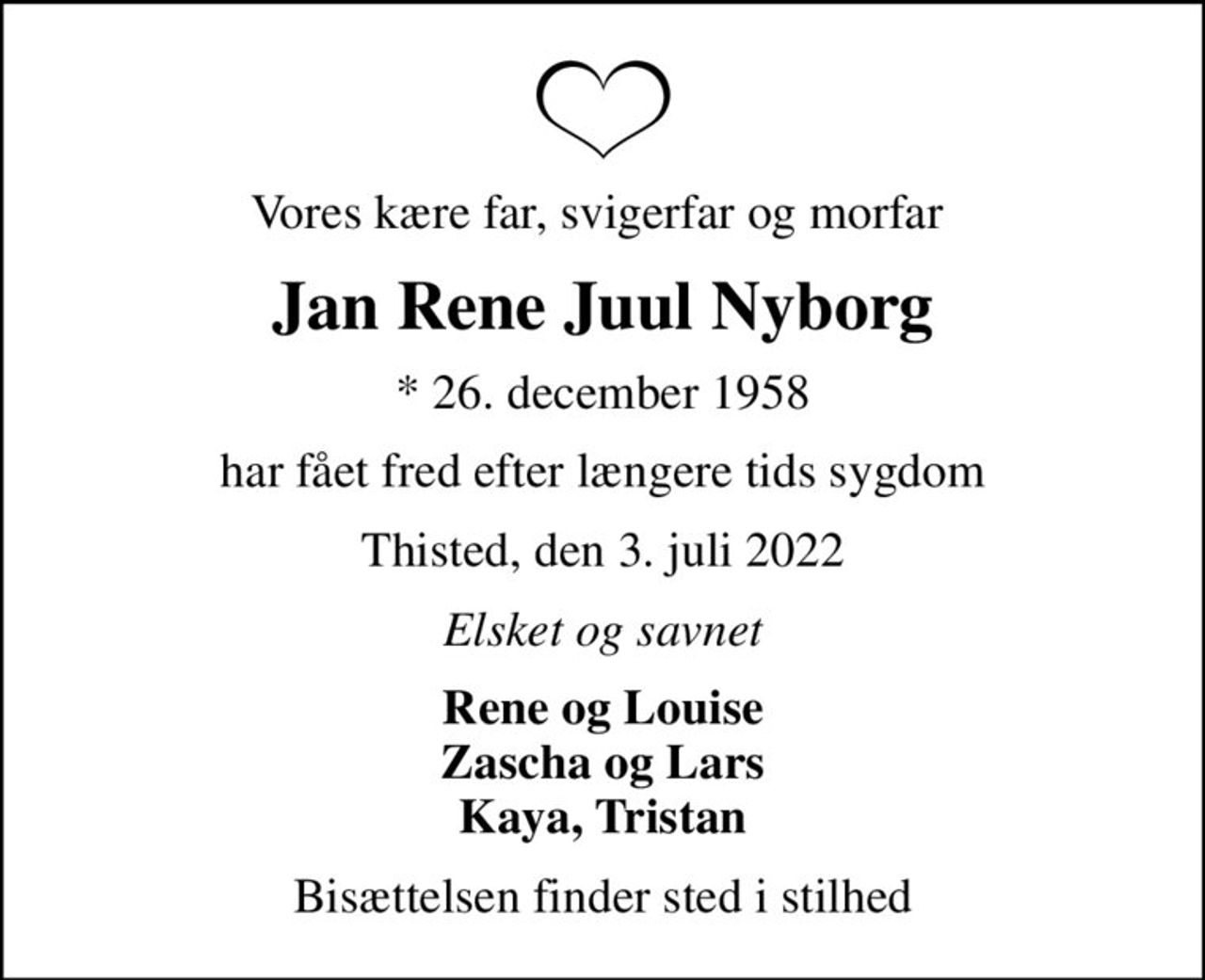 Vores kære far, svigerfar og morfar 
Jan Rene Juul Nyborg
* 26. december 1958
har fået fred efter længere tids sygdom
Thisted, den 3. juli 2022
Elsket og savnet
Rene og Louise Zascha og Lars Kaya, Tristan
Bisættelsen finder sted i stilhed