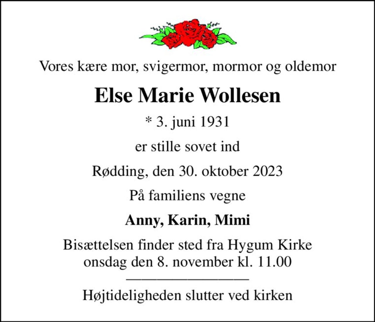 Vores kære mor, svigermor, mormor og oldemor
Else Marie Wollesen
* 3. juni 1931
er stille sovet ind
Rødding, den 30. oktober 2023
På familiens vegne
Anny, Karin, Mimi
Bisættelsen finder sted fra Hygum Kirke  onsdag den 8. november kl. 11.00   Højtideligheden slutter ved kirken