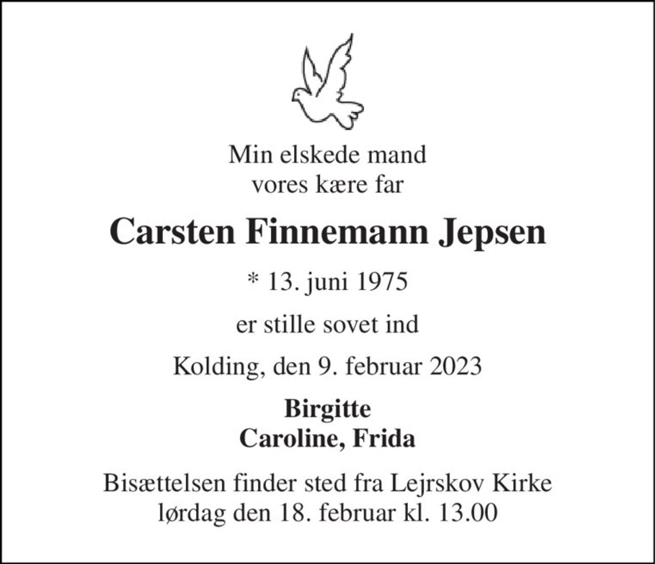 Min elskede mand vores kære far 
Carsten Finnemann Jepsen​ 
*​ 13. juni 1975 
er stille sovet ind 
Kolding, den 9. februar 2023 
Birgitte Caroline, Frida 
Bisættelsen​ finder sted fra Lejrskov Kirke​ lørdag den 18. februar​ kl. 13.00