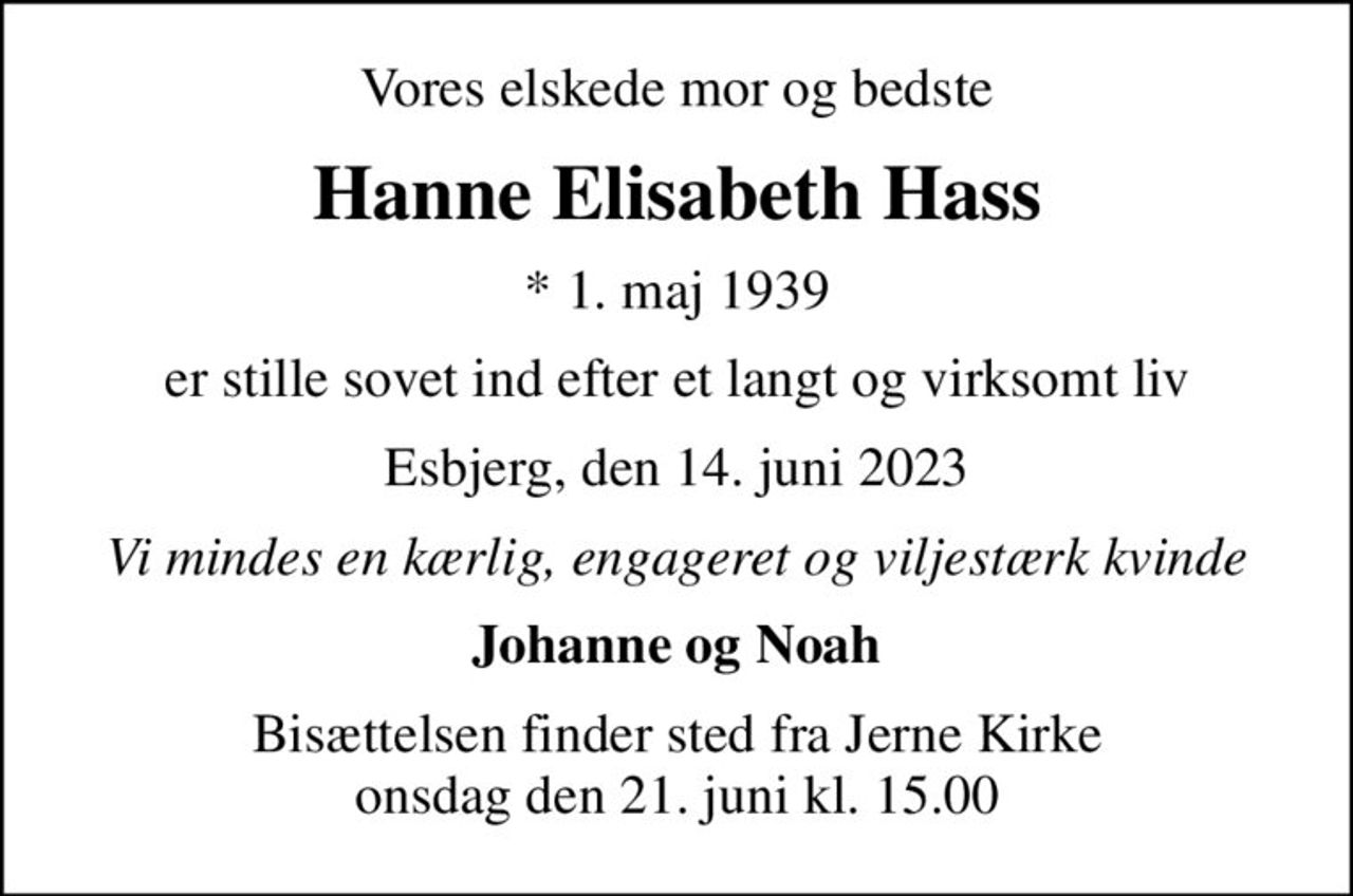 Vores elskede mor og bedste
Hanne Elisabeth Hass
* 1. maj 1939
er stille sovet ind efter et langt og virksomt liv
Esbjerg, den 14. juni 2023
Vi mindes en kærlig, engageret og viljestærk kvinde
Johanne og Noah
Bisættelsen finder sted fra Jerne Kirke  onsdag den 21. juni kl. 15.00