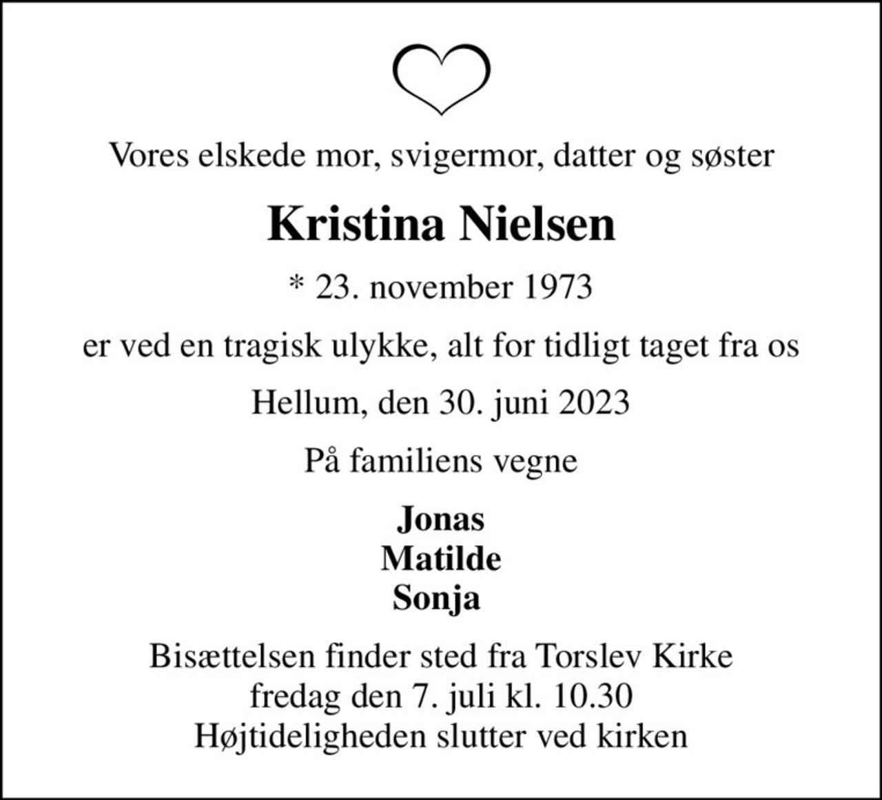 Vores elskede mor, svigermor, datter og søster
Kristina Nielsen
* 23. november 1973
er ved en tragisk ulykke, alt for tidligt taget fra os
Hellum, den 30. juni 2023
På familiens vegne
Jonas Matilde Sonja 
Bisættelsen finder sted fra Torslev Kirke  fredag den 7. juli kl. 10.30  Højtideligheden slutter ved kirken
