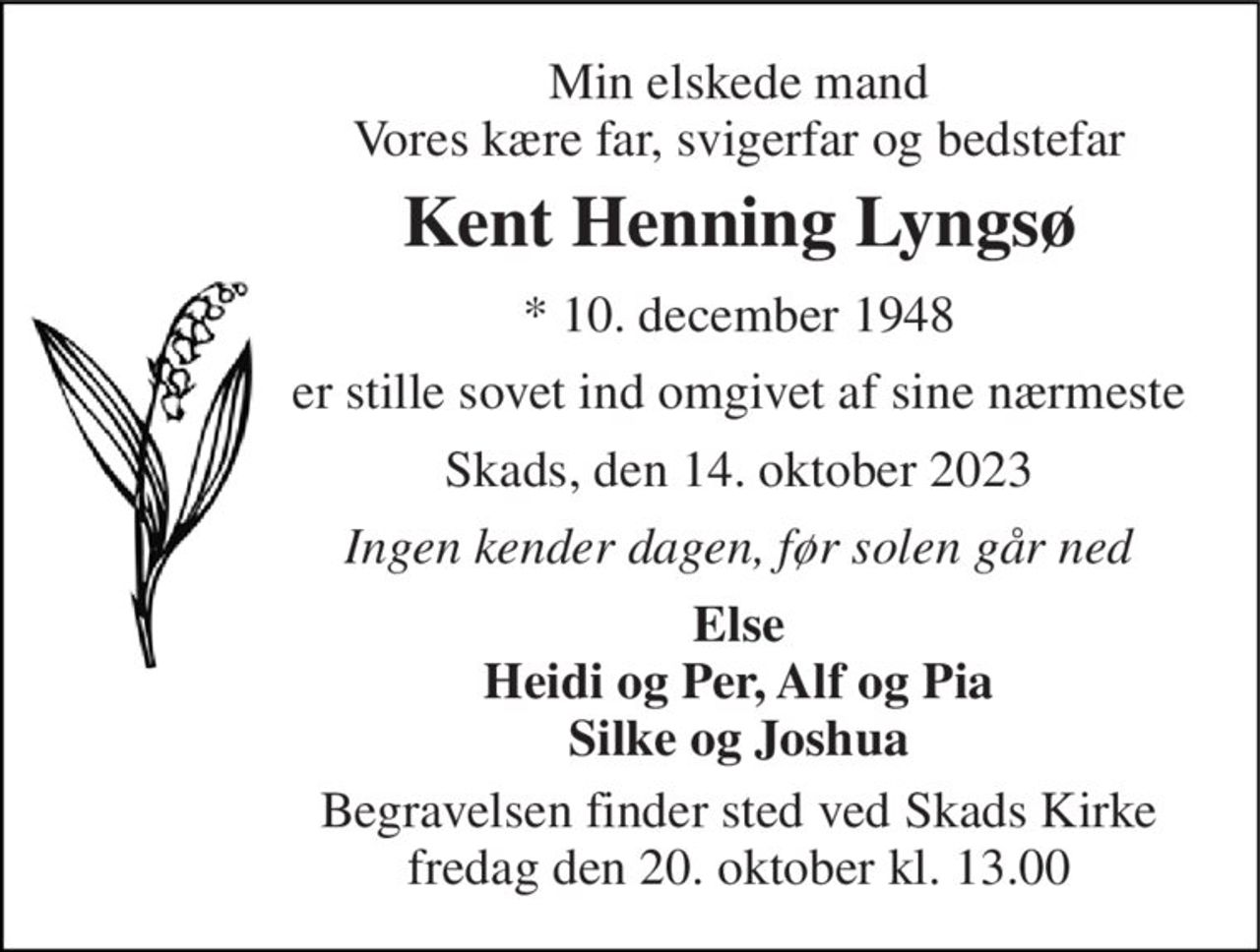 Min elskede mand Vores kære far, svigerfar og bedstefar 
Kent Henning Lyngsø 
* 10. december 1948 
er stille sovet ind omgivet af sine nærmeste 
Skads, den 14. oktober 2023 
Ingen kender dagen, før solen går ned 
Else Heidi og Per, Alf og Pia Silke og Joshua 
Begravelsen finder sted ved Skads Kirke fredag den 20. oktober kl. 13.00