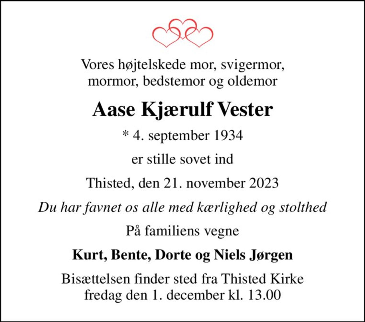 Vores højtelskede mor, svigermor, mormor, bedstemor og oldemor
Aase Kjærulf Vester
* 4. september 1934
er stille sovet ind
Thisted, den 21. november 2023
Du har favnet os alle med kærlighed og stolthed
På familiens vegne
Kurt, Bente, Dorte og Niels Jørgen
Bisættelsen finder sted fra Thisted Kirke  fredag den 1. december kl. 13.00