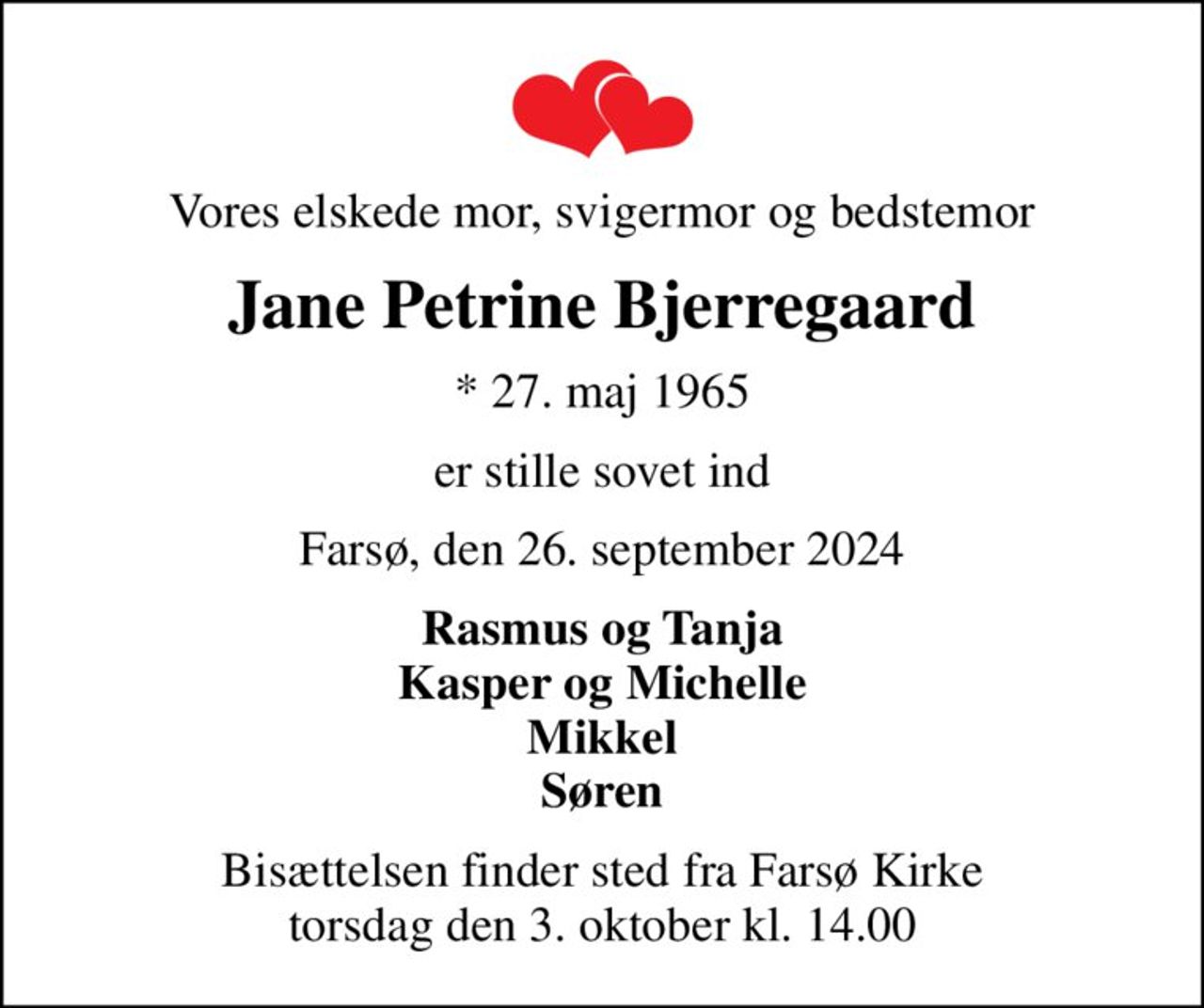 Vores elskede mor, svigermor og bedstemor
Jane Petrine Bjerregaard
* 27. maj 1965
er stille sovet ind
Farsø, den 26. september 2024
Rasmus og Tanja Kasper og Michelle Mikkel Søren
Bisættelsen finder sted fra Farsø Kirke  torsdag den 3. oktober kl. 14.00