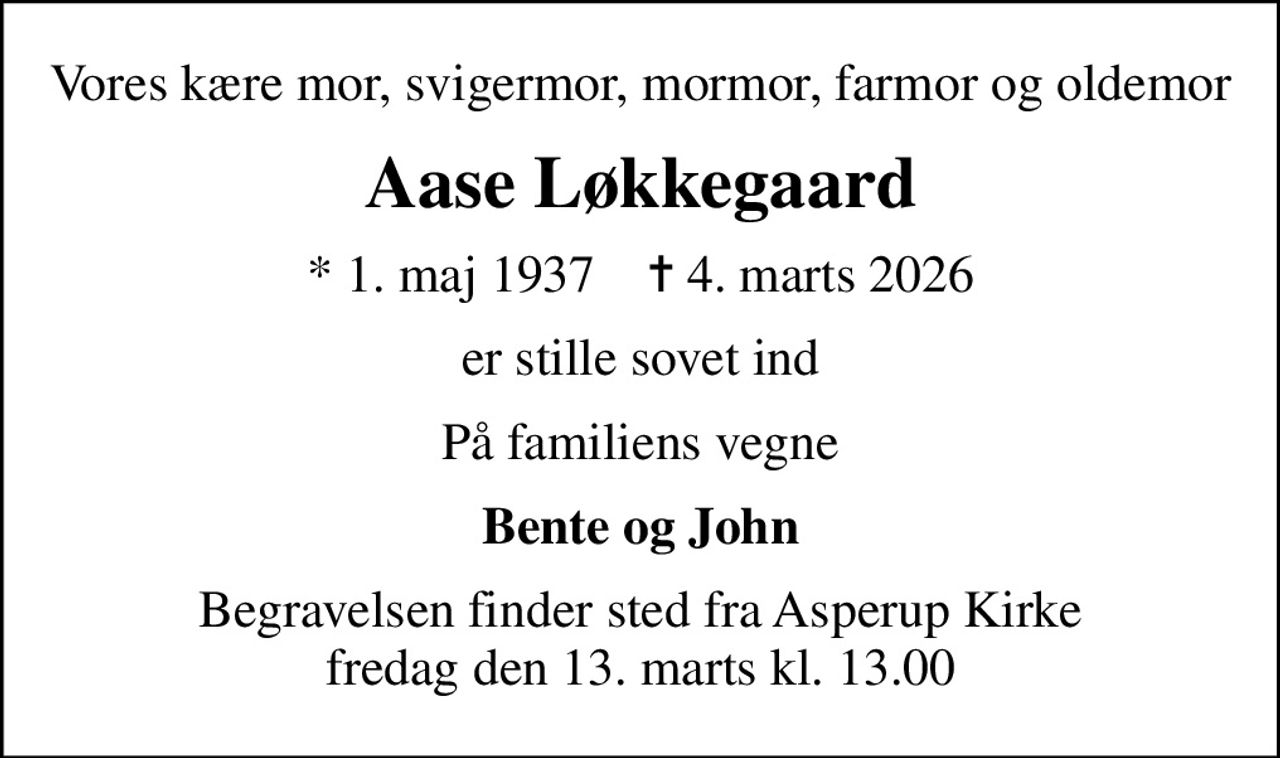 Vores kære mor, svigermor, mormor, farmor og oldemor
Aase Løkkegaard
* 1. maj 1937    ✝ 4. marts 2026
er stille sovet ind
På familiens vegne
Bente og John
Begravelsen finder sted fra Asperup Kirke  fredag den 13. marts kl. 13.00