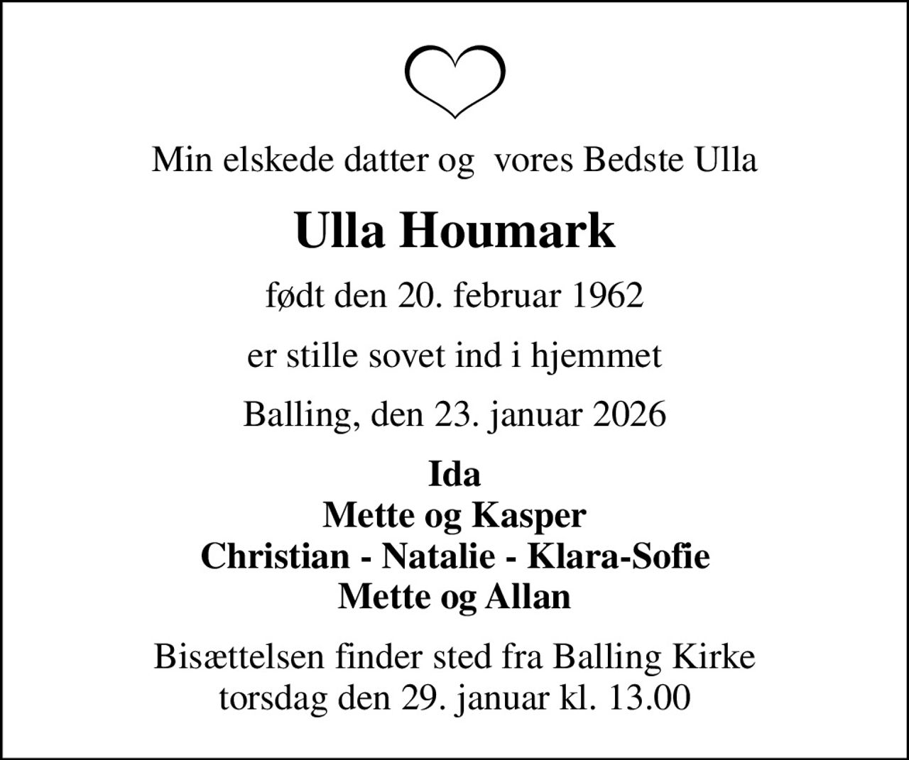 Min elskede datter og  vores Bedste Ulla
Ulla Houmark
født den 20. februar 1962
er stille sovet ind i hjemmet
Balling, den 23. januar 2026
Ida Mette og Kasper Christian - Natalie - Klara-Sofie Mette og Allan
Bisættelsen finder sted fra Balling Kirke  torsdag den 29. januar kl. 13.00