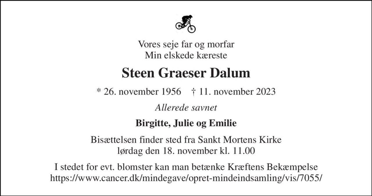 Vores seje far og morfar Min elskede kæreste 
Steen Graeser Dalum 
* 26. november 1956    ✝ 11. november 2023 
Allerede savnet 
Birgitte, Julie og Emilie 
Bisættelsen finder sted fra Sankt Mortens Kirke lørdag den 18. november kl. 11.00 
I stedet for evt. blomster kan man betænke Kræftens Bekæmpelse https://www.cancer.dk/mindegave/opret-mindeindsamling/vis/7055/