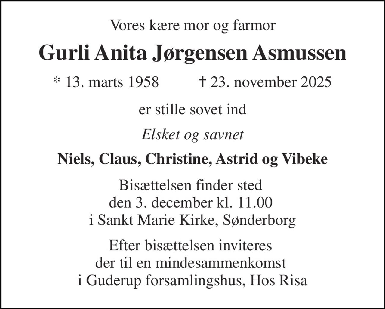 Vores kære mor og farmor 
Gurli Anita Jørgensen Asmussen 
* 13. marts 1958          ✝ 23. november 2025 
er stille sovet ind 
Elsket og savnet 
Niels, Claus, Christine, Astrid og Vibeke 
Bisættelsen finder sted  den 3. december kl. 11.00  i Sankt Marie Kirke, Sønderborg 
Efter bisættelsen inviteres  der til en mindesammenkomst  i Guderup forsamlingshus, Hos Risa