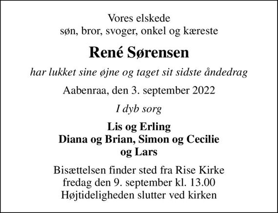 Vores elskede søn, bror, svoger, onkel og kæreste
René Sørensen
har lukket sine øjne og taget sit sidste åndedrag
Aabenraa, den 3. september 2022
I dyb sorg
Lis og Erling Diana og Brian, Simon og Cecilie og Lars
Bisættelsen finder sted fra Rise Kirke  fredag den 9. september kl. 13.00  Højtideligheden slutter ved kirken