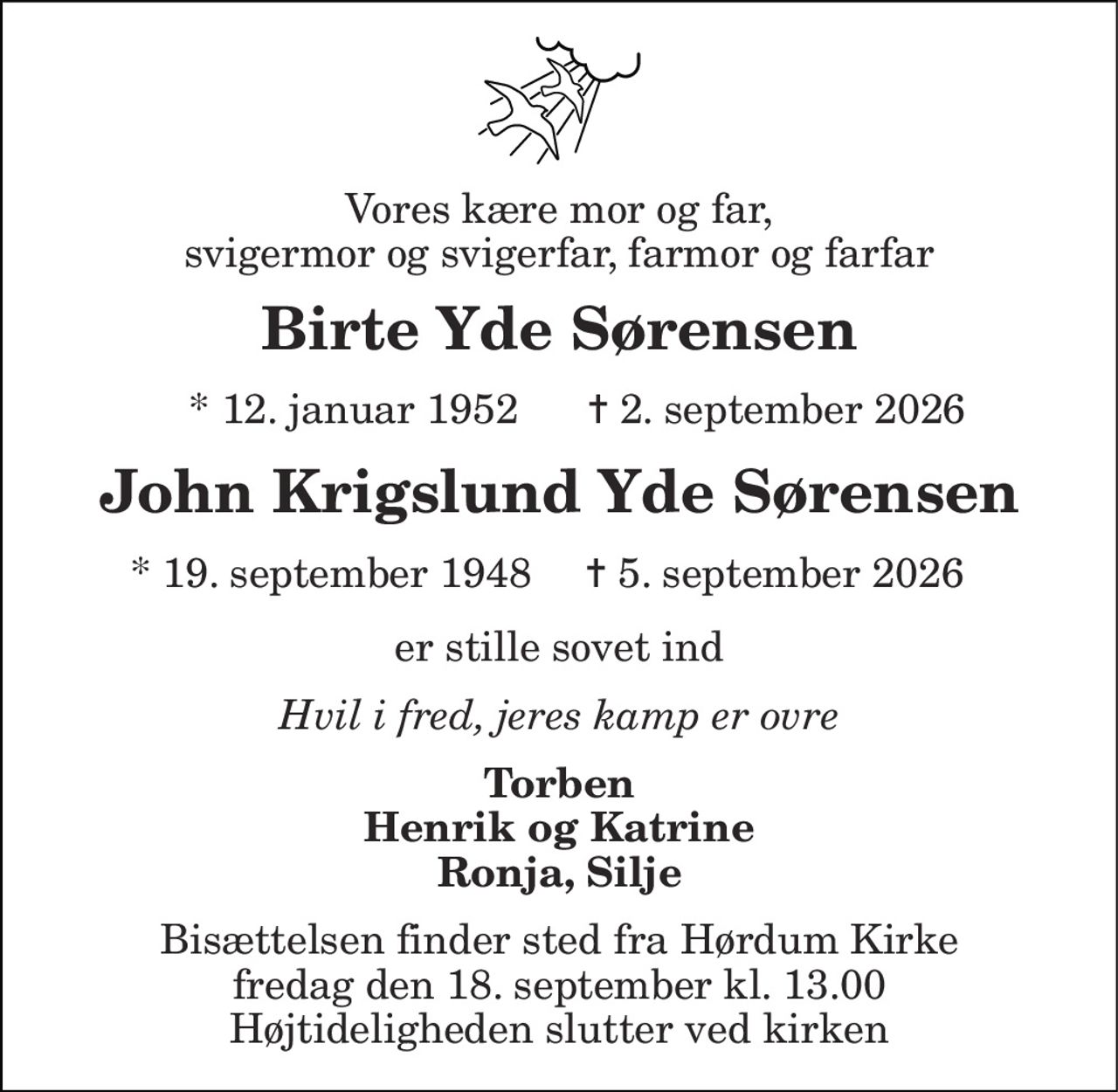 Vores kære mor og far, svigermor og svigerfar, farmor og farfar 
Birte Yde Sørensen 
*​ 12. januar 1952​ 
✝​ 2. september 2026​ 
John Krigslund Yde Sørensen 
*​ 19. september 1948  
✝​ 5. september 2026 
er stille sovet ind 
Hvil i fred, jeres kamp er ovre 
Torben Henrik og Katrine Ronja, Silje 
Bisættelsen finder sted fra Hørdum Kirke fredag den 18. september kl. 13.00 Højtideligheden slutter ved kirken