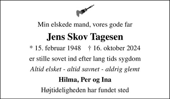 Min elskede mand, vores gode far
Jens Skov Tagesen
* 15. februar 1948    &#x271d; 16. oktober 2024
er stille sovet ind efter lang tids sygdom
Altid elsket - altid savnet - aldrig glemt
Hilma, Per og Ina
Højtideligheden har fundet sted