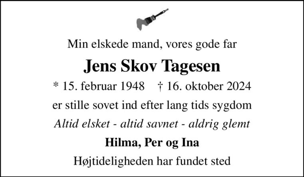 Min elskede mand, vores gode far
Jens Skov Tagesen
* 15. februar 1948    ✝ 16. oktober 2024
er stille sovet ind efter lang tids sygdom
Altid elsket - altid savnet - aldrig glemt
Hilma, Per og Ina
Højtideligheden har fundet sted