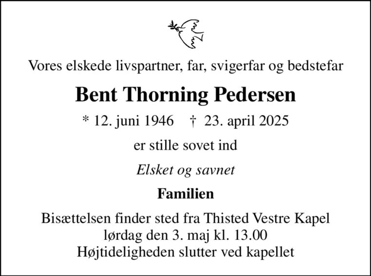 Vores elskede livspartner, far, svigerfar og bedstefar
Bent Thorning Pedersen
* 12. juni 1946    ✝ 23. april 2025
er stille sovet ind
Elsket og savnet
Familien
Bisættelsen finder sted fra Thisted Vestre Kapel  lørdag den 3. maj kl. 13.00  Højtideligheden slutter ved kapellet