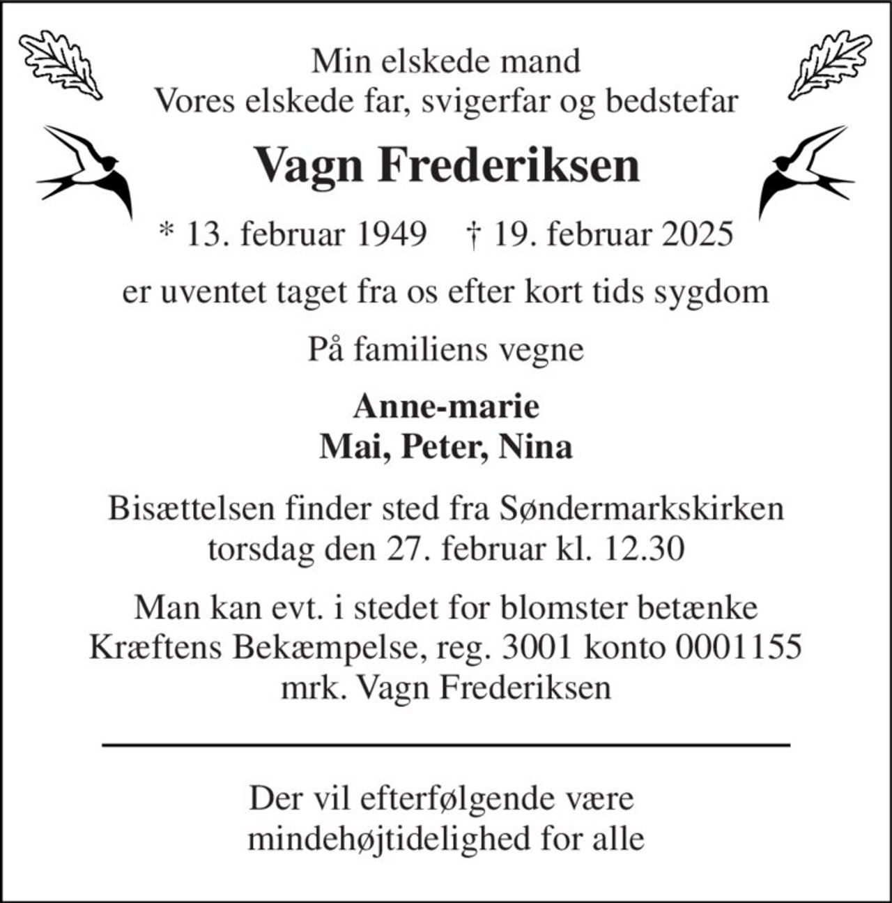Min elskede mand Vores elskede far, svigerfar og bedstefar 
Vagn Frederiksen 
*​ 13. februar 1949​    †​ 19. februar 2025 
er uventet taget fra os efter kort tids sygdom 
På familiens vegne 
Anne-marie Mai, Peter, Nina 
Bisættelsen​ finder sted fra Søndermarkskirken​ torsdag den 27. februar​ kl. 12.30 
Man kan evt. i stedet for blomster betænke Kræftens Bekæmpelse, reg. 3001 konto 0001155 mrk. Vagn Frederiksen 
Der vil efterfølgende være  mindehøjtidelighed for alle