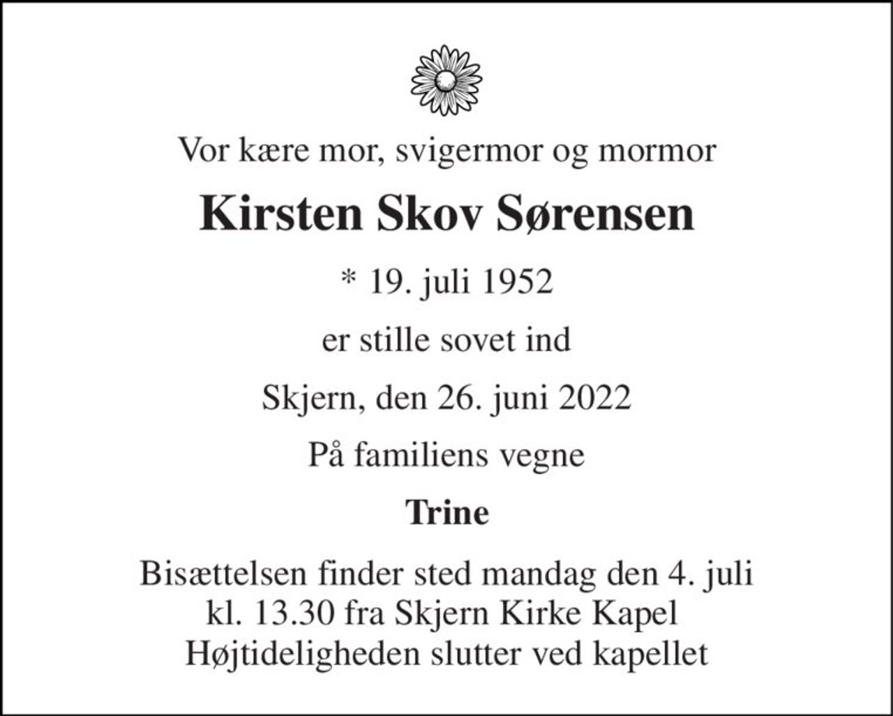 Vor kære mor, svigermor og mormor 
Kirsten Skov Sørensen 
* 19. juli 1952 
er stille sovet ind 
Skjern, den 26. juni 2022 
På familiens vegne 
Trine 
Bisættelsen finder sted mandag den 4. juli kl. 13.30 fra Skjern Kirke Kapel  Højtideligheden slutter ved kapellet