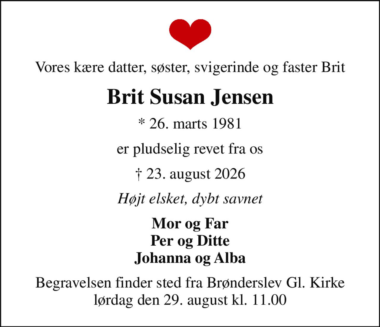 Vores kære datter, søster, svigerinde og faster Brit
Brit Susan Jensen
* 26. marts 1981
er pludselig revet fra os
 23. august 2026
Højt elsket, dybt savnet
Mor og Far Per og Ditte Johanna og Alba
Begravelsen finder sted fra Brønderslev Gl. Kirke  lørdag den 29. august kl. 11.00