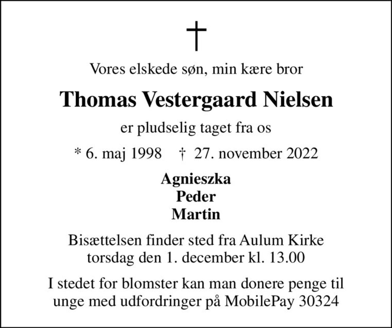 Vores elskede søn, min kære bror
Thomas Vestergaard Nielsen
er pludselig taget fra os
* 6. maj 1998    ✝ 27. november 2022
Agnieszka Peder Martin
Bisættelsen finder sted fra Aulum Kirke  torsdag den 1. december kl. 13.00 
I stedet for blomster kan man donere penge til unge med udfordringer på MobilePay 30324