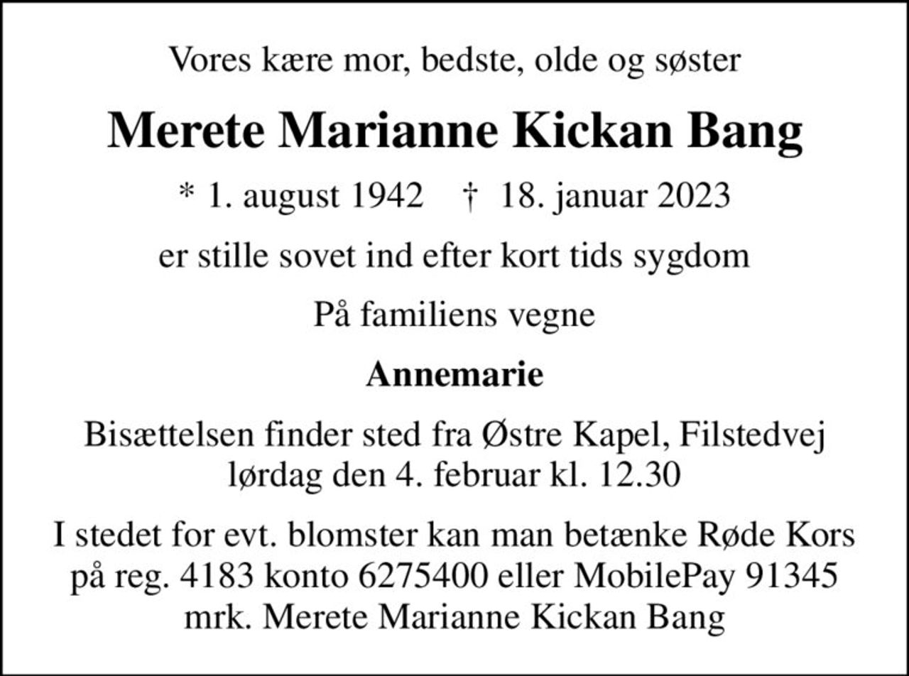 Vores kære mor, bedste, olde og søster
Merete Marianne Kickan Bang
* 1. august 1942    ✝ 18. januar 2023
er stille sovet ind efter kort tids sygdom
På familiens vegne
Annemarie
Bisættelsen finder sted fra Østre Kapel, Filstedvej  lørdag den 4. februar kl. 12.30 
I stedet for evt. blomster kan man betænke
					Røde Kors konto41836275400mrk. Merete Marianne Kickan
					Bang
I stedet for evt. blomster kan man betænke Røde Kors på reg. 4183 konto 6275400 eller MobilePay 91345 mrk. Merete Marianne Kickan Bang