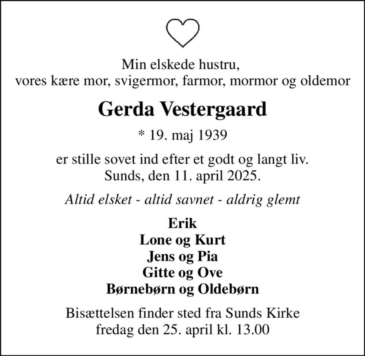 Min elskede hustru,  vores kære mor, svigermor, farmor, mormor og oldemor
Gerda Vestergaard
* 19. maj 1939
er stille sovet ind efter et godt og langt liv. Sunds, den 11. april 2025.
Altid elsket - altid savnet - aldrig glemt
Erik Lone og Kurt Jens og Pia Gitte og Ove Børnebørn og Oldebørn
Bisættelsen finder sted fra Sunds Kirke  fredag den 25. april kl. 13.00