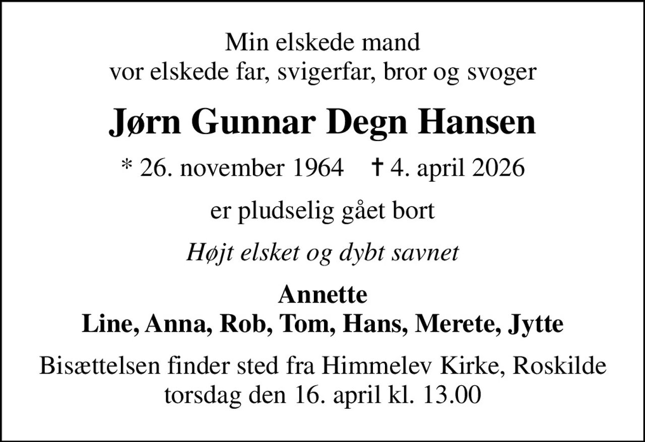 Min elskede mand vor elskede far, svigerfar, bror og svoger
Jørn Gunnar Degn Hansen
* 26. november 1964    ✝ 4. april 2026
er pludselig gået bort
Højt elsket og dybt savnet
Annette Line, Anna, Rob, Tom, Hans, Merete, Jytte
Bisættelsen finder sted fra Himmelev Kirke, Roskilde  torsdag den 16. april kl. 13.00