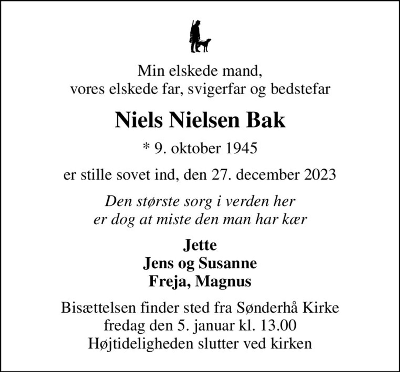 Min elskede mand, vores elskede far, svigerfar og bedstefar
Niels Nielsen Bak
* 9. oktober 1945
er stille sovet ind, den 27. december 2023
Den største sorg i verden her er dog at miste den man har kær
Jette Jens og Susanne Freja, Magnus
Bisættelsen finder sted fra Sønderhå Kirke  fredag den 5. januar kl. 13.00  Højtideligheden slutter ved kirken