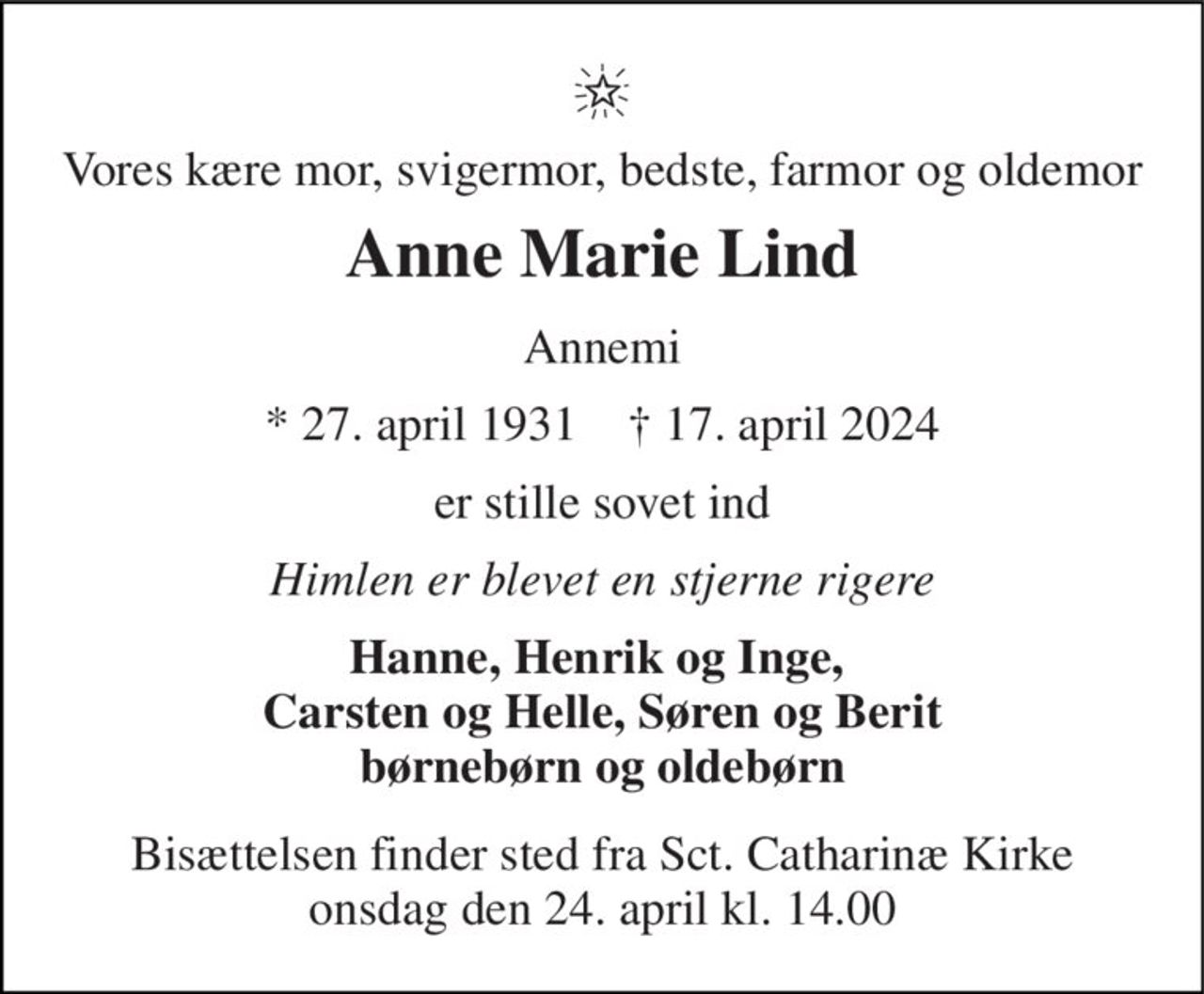 Vores kære mor, svigermor, bedste, farmor og oldemor 
Anne Marie Lind 
Annemi 
*​​ 27. april 1931​​    †​​ 17. april 2024 
er stille sovet ind 
Himlen er blevet en stjerne rigere 
Hanne, Henrik og Inge,  Carsten og Helle, Søren og Berit børnebørn og oldebørn 
Bisættelsen​ finder sted fra Sct. Catharinæ Kirke​ onsdag den 24. april​ kl. 14.00