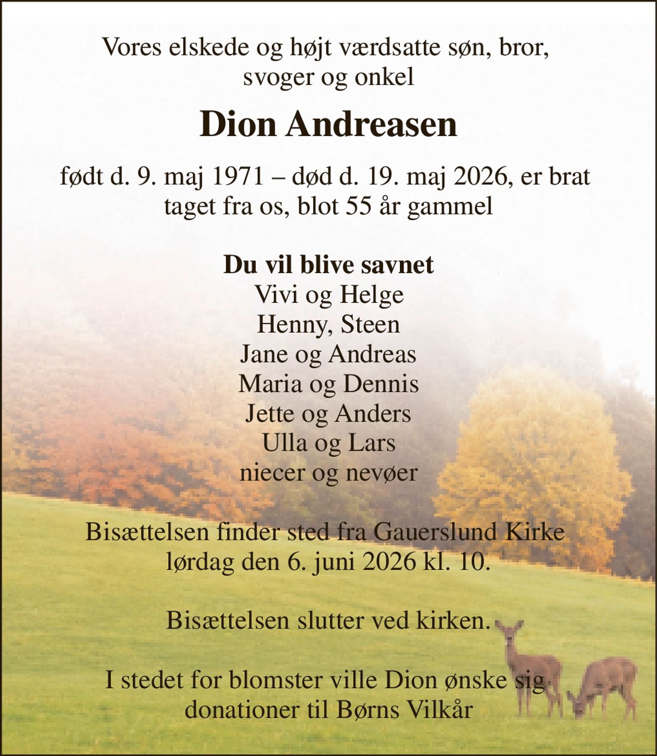Vores elskede og højt værdsatte søn, bror,  svoger og onkel 
Dion Andreasen​ 
født d. 9. maj 1971 – død d. 19. maj 2026, er brat  taget fra os, blot 55 år gammel  Du vil blive savnet Vivi og Helge Henny, Steen Jane og Andreas Maria og Dennis Jette og Anders Ulla og Lars niecer og nevøer  Bisættelsen finder sted fra Gauerslund Kirke  lørdag den 6. juni 2026 kl. 10.  Bisættelsen slutter ved kirken.  I stedet for blomster ville Dion ønske sig  donationer til Børns Vilkår
