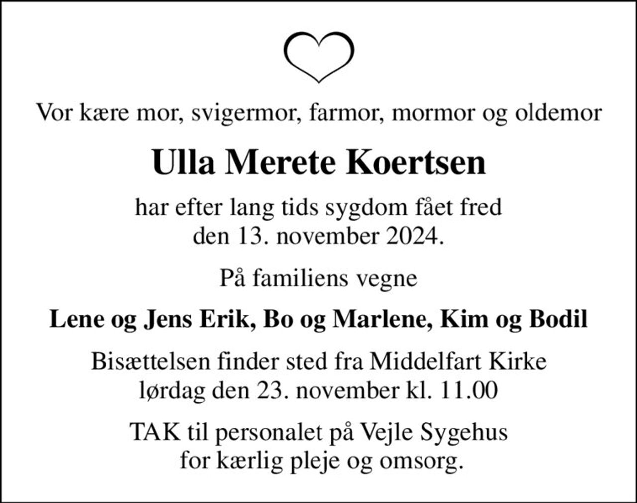 Vor kære mor, svigermor, farmor, mormor og oldemor
Ulla Merete Koertsen
har efter lang tids sygdom fået fred den 13. november 2024.
På familiens vegne
Lene og Jens Erik, Bo og Marlene, Kim og Bodil
Bisættelsen finder sted fra Middelfart Kirke  lørdag den 23. november kl. 11.00 
TAK til personalet på Vejle Sygehus  for kærlig pleje og omsorg.