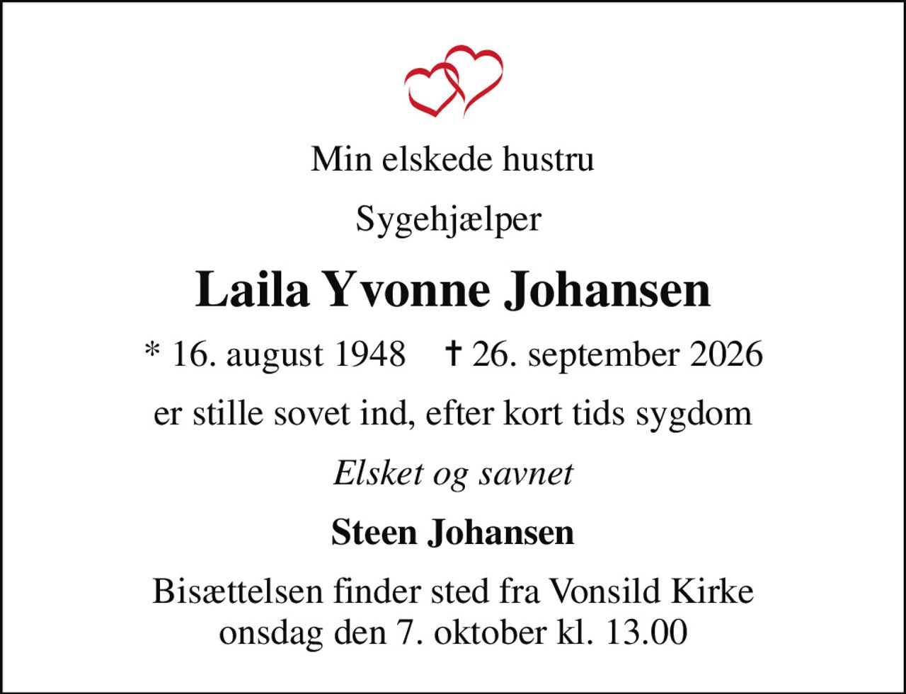 Min elskede hustru
Sygehjælper 
Laila Yvonne Johansen
* 16. august 1948    ✝ 26. september 2026
er stille sovet ind, efter kort tids sygdom
Elsket og savnet
Steen Johansen
Bisættelsen finder sted fra Vonsild Kirke  onsdag den 7. oktober kl. 13.00