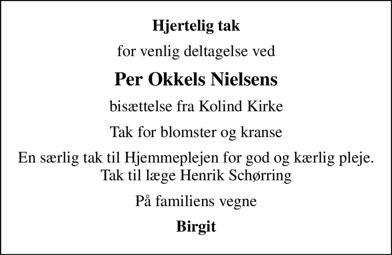 Hjertelig tak
for venlig deltagelse ved
Per Okkels Nielsens
bisættelse fra Kolind Kirke
Tak for blomster og kranse
En særlig tak til Hjemmeplejen for god og kærlig pleje. Tak til læge Henrik Schørring
På familiens vegne
Birgit