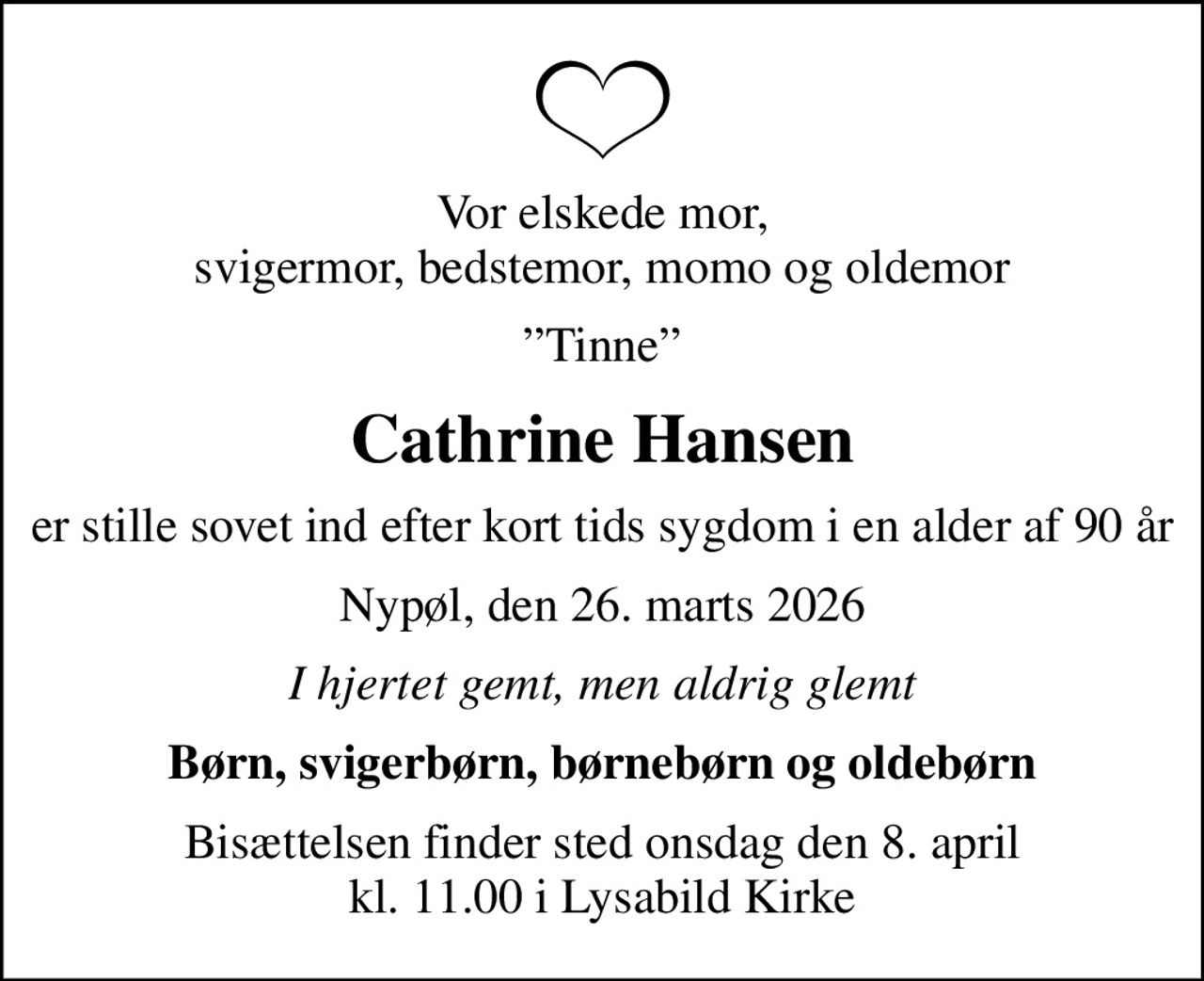 Vor elskede mor, svigermor, bedstemor, momo og oldemor
Tinne
Cathrine Hansen
er stille sovet ind efter kort tids sygdom i en alder af 90 år
Nypøl, den 26. marts 2026
I hjertet gemt, men aldrig glemt
Børn, svigerbørn, børnebørn og oldebørn
Bisættelsen finder sted onsdag den 8. april kl. 11.00 i Lysabild Kirke