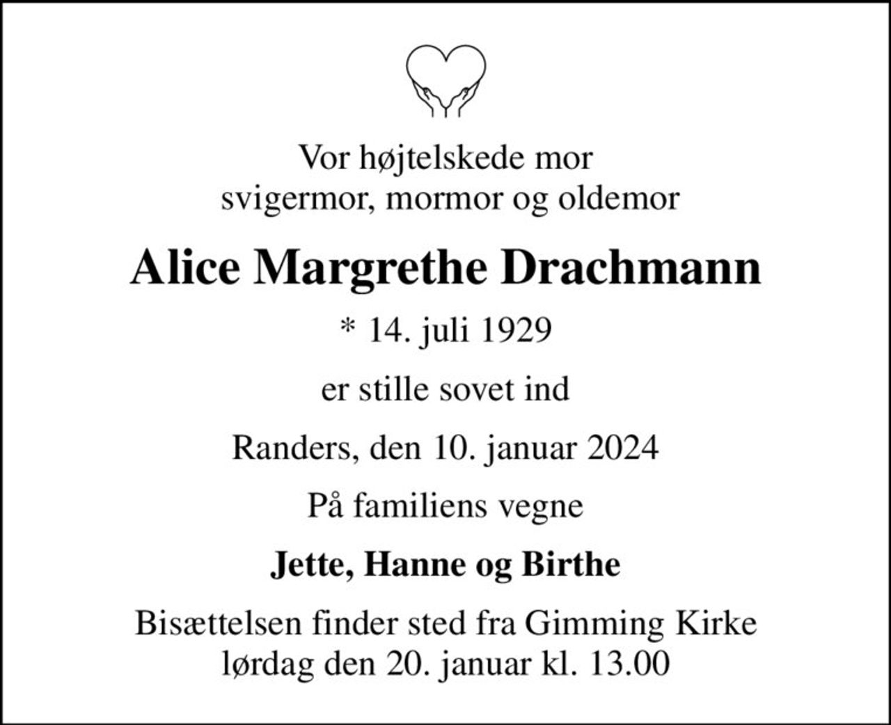 Vor højtelskede mor  svigermor, mormor og oldemor
Alice Margrethe Drachmann
* 14. juli 1929
er stille sovet ind
Randers, den 10. januar 2024
På familiens vegne
Jette, Hanne og Birthe
Bisættelsen finder sted fra Gimming Kirke  lørdag den 20. januar kl. 13.00