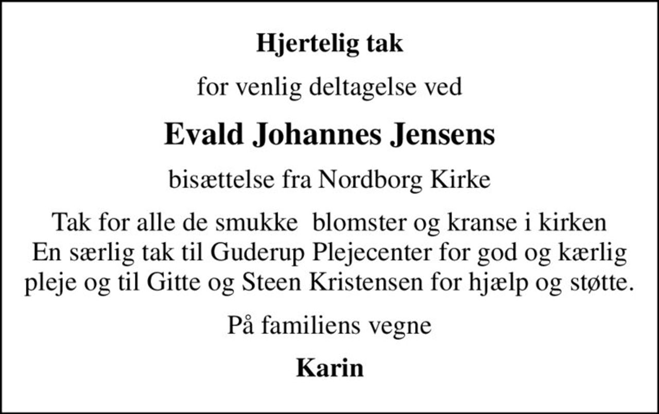 Hjertelig tak
for venlig deltagelse ved
Evald Johannes Jensens
bisættelse fra Nordborg Kirke
Tak for alle de smukke  blomster og kranse i kirken En særlig tak til Guderup Plejecenter for god og kærlig pleje og til Gitte og Steen Kristensen for hjælp og støtte.
På familiens vegne
Karin