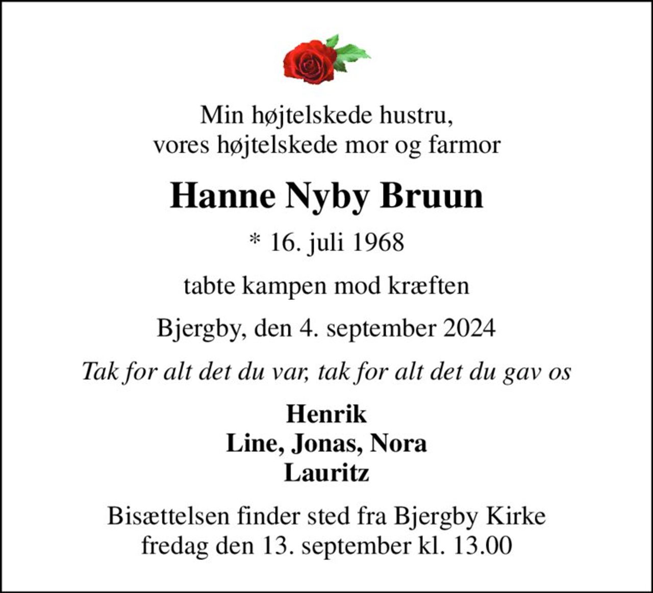 Min højtelskede hustru, vores højtelskede mor og farmor
Hanne Nyby Bruun
* 16. juli 1968
tabte kampen mod kræften
Bjergby, den 4. september 2024
Tak for alt det du var, tak for alt det du gav os
Henrik Line, Jonas, Nora Lauritz
Bisættelsen finder sted fra Bjergby Kirke  fredag den 13. september kl. 13.00