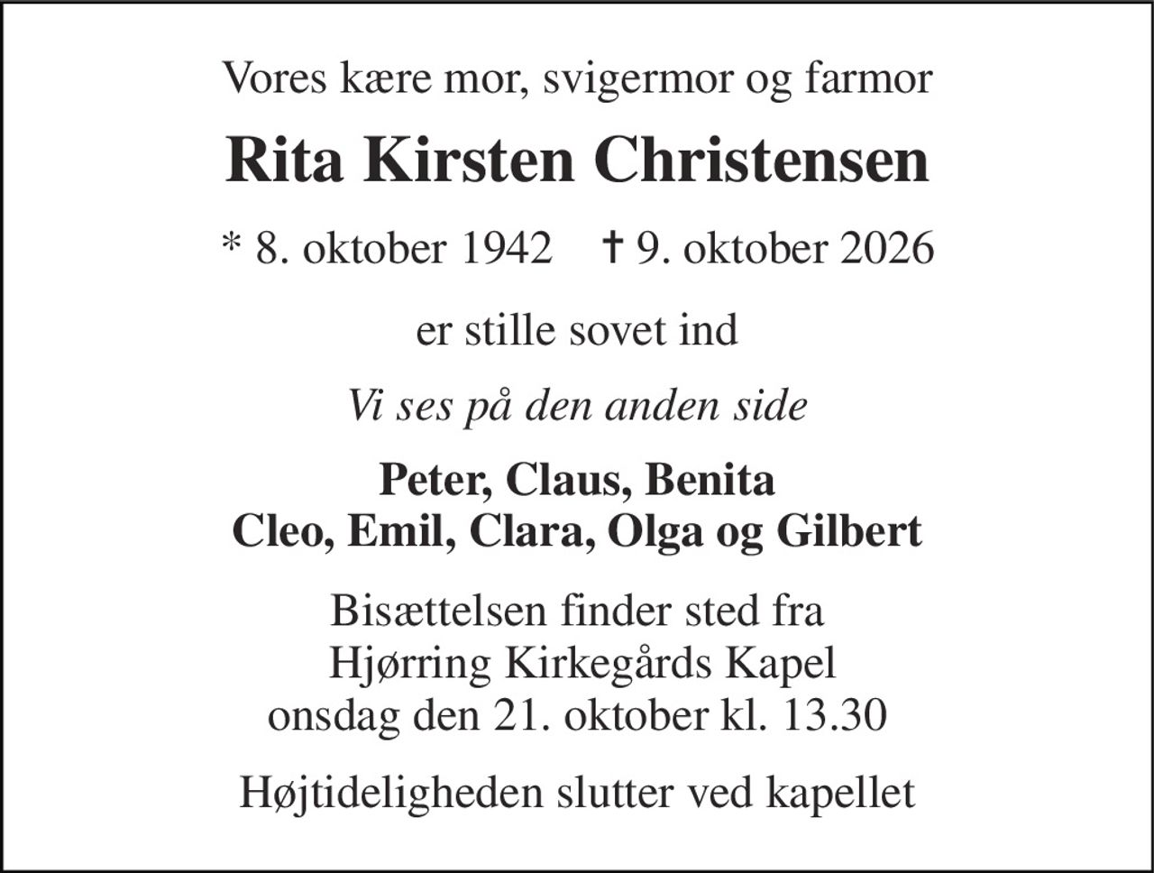 Vores kære mor, svigermor og farmor 
Rita Kirsten Christensen 
* 8. oktober 1942    ✝ 9. oktober 2026 
er stille sovet ind 
Vi ses på den anden side 
Peter, Claus, Benita Cleo, Emil, Clara, Olga og Gilbert 
Bisættelsen finder sted fra  Hjørring Kirkegårds Kapel onsdag den 21. oktober kl. 13.30 
Højtideligheden slutter ved kapellet
