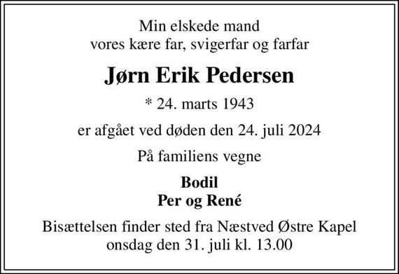 Min elskede mand vores kære far, svigerfar og farfar
Jørn Erik Pedersen
* 24. marts 1943
er afgået ved døden den 24. juli 2024
På familiens vegne
Bodil Per og René
Bisættelsen finder sted fra Næstved Østre Kapel  onsdag den 31. juli kl. 13.00