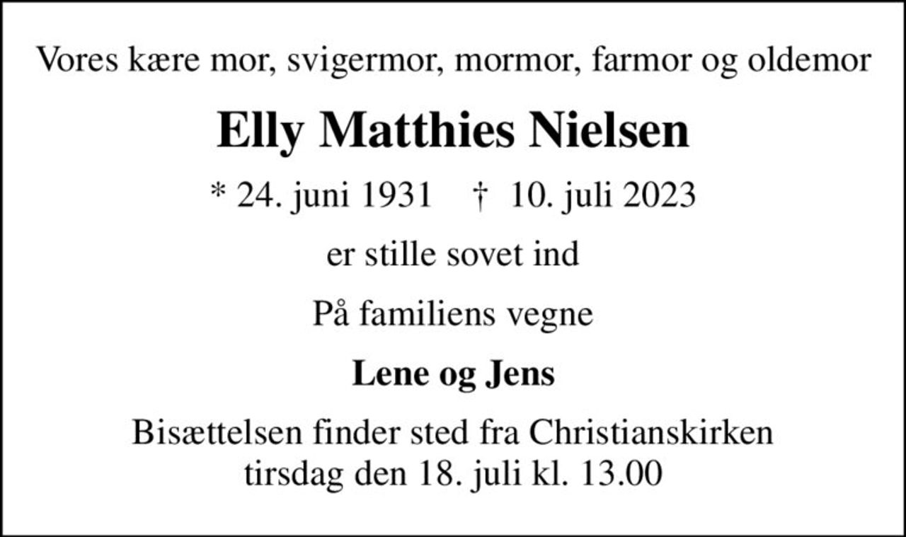 Vores kære mor, svigermor, mormor, farmor og oldemor
Elly Matthies Nielsen
* 24. juni 1931    ✝ 10. juli 2023
er stille sovet ind
På familiens vegne
Lene og Jens
Bisættelsen finder sted fra Christianskirken  tirsdag den 18. juli kl. 13.00