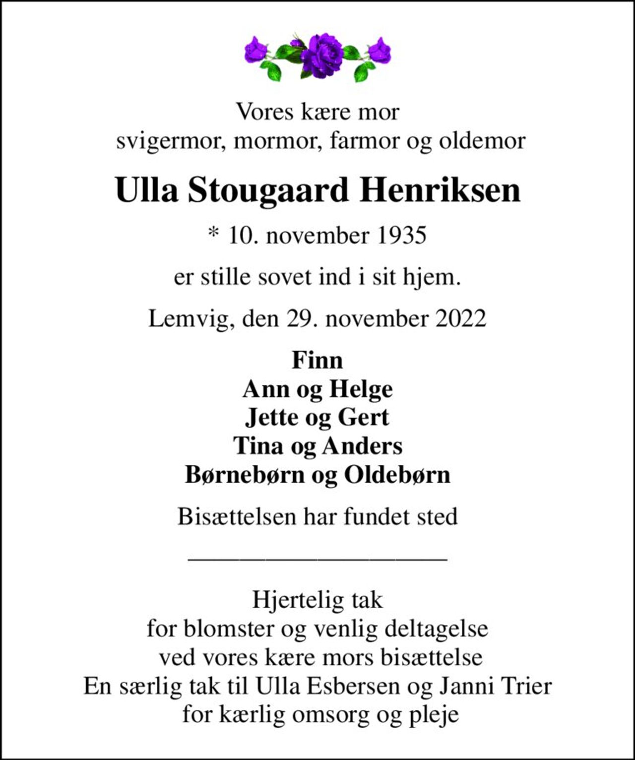 Vores kære mor  svigermor, mormor, farmor og oldemor
Ulla Stougaard Henriksen
* 10. november 1935
er stille sovet ind i sit hjem.
Lemvig, den 29. november 2022
Finn Ann og Helge Jette og Gert Tina og Anders Børnebørn og Oldebørn
Bisættelsen har fundet sted
Hjertelig tak for blomster og venlig deltagelse  ved vores kære mors bisættelse En særlig tak til Ulla Esbersen og Janni Trier  for kærlig omsorg og pleje