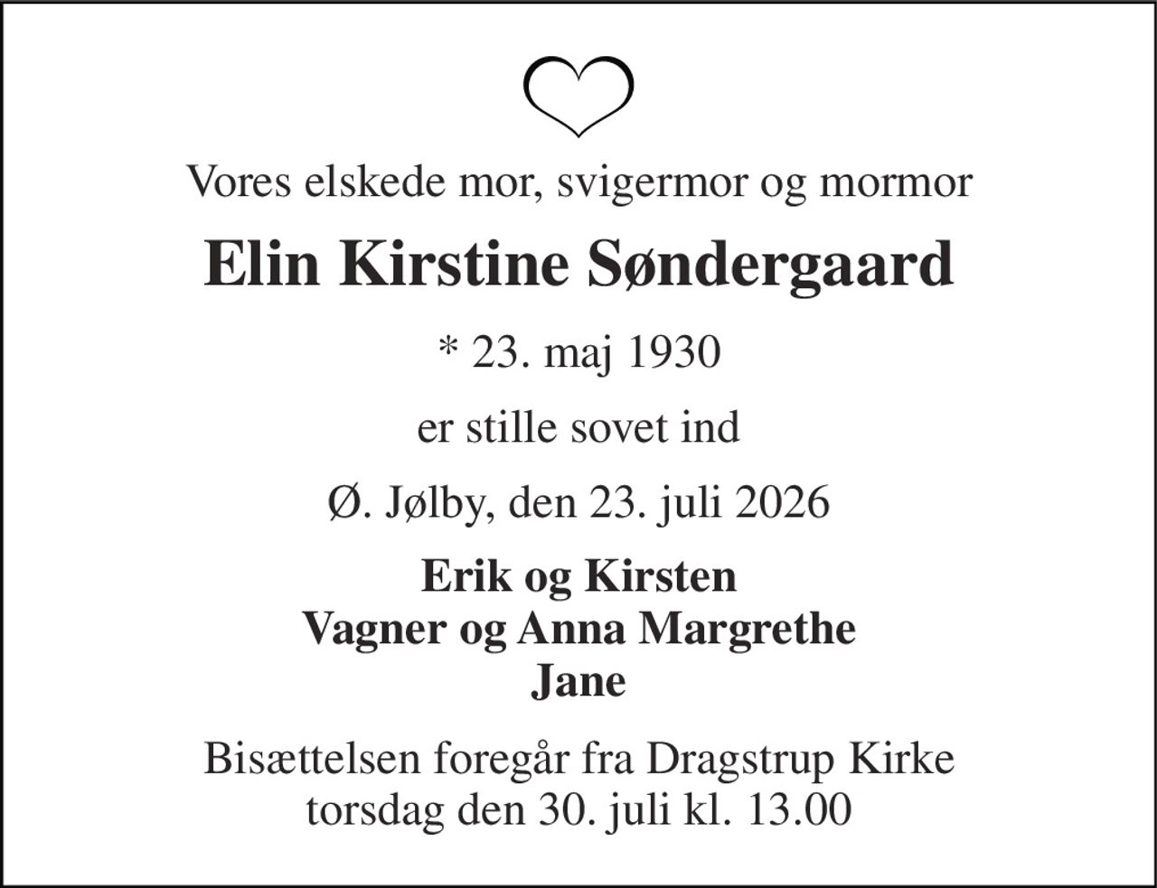 Vores elskede mor, svigermor og mormor 
Elin Kirstine Søndergaard 
*​ 23. maj 1930 
er stille sovet ind 
Ø. Jølby, den 23. juli 2026 
Erik og Kirsten Vagner og Anna Margrethe Jane 
Bisættelsen​ foregår fra Dragstrup Kirke​ torsdag den 30. juli​ kl. 13.00