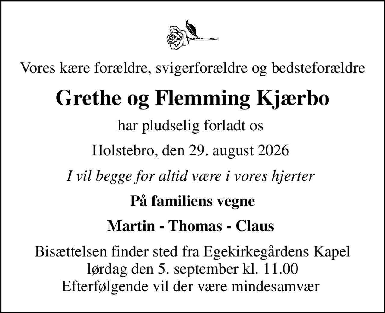 Vores kære forældre, svigerforældre og bedsteforældre
Grethe og Flemming Kjærbo
har pludselig forladt os 
Holstebro, den 29. august 2026 
I vil begge for altid være i vores hjerter 
På familiens vegne
Martin - Thomas - Claus 
Bisættelsen finder sted fra Egekirkegårdens Kapel  lørdag den 5. september kl. 11.00  Efterfølgende vil der være mindesamvær