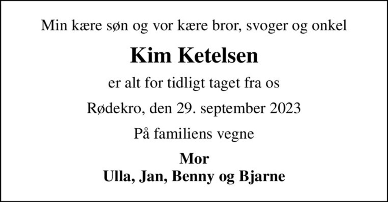 Min kære søn og vor kære bror, svoger og onkel
Kim Ketelsen
er alt for tidligt taget fra os
Rødekro, den 29. september 2023
På familiens vegne
Mor Ulla, Jan, Benny og Bjarne