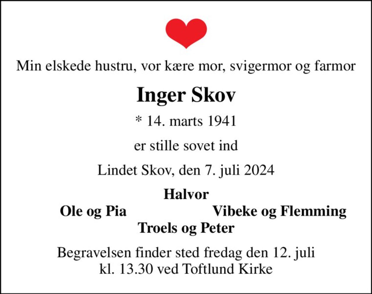 Min elskede hustru, vor kære mor, svigermor og farmor
Inger Skov
* 14. marts 1941
er stille sovet ind
Lindet Skov, den 7. juli 2024
Halvor
Ole og Pia
Vibeke og Flemming
Begravelsen finder sted fredag den 12. juli kl. 13.30 ved Toftlund Kirke