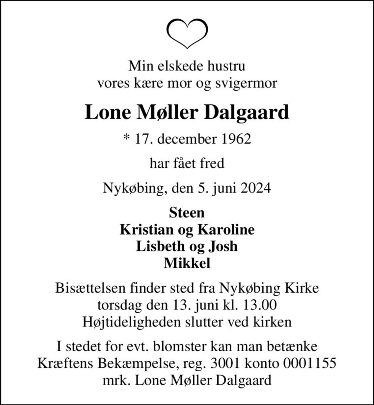 Min elskede hustru vores kære mor og svigermor
Lone Møller Dalgaard
* 17. december 1962
har fået fred
Nykøbing, den 5. juni 2024
Steen Kristian og Karoline Lisbeth og Josh Mikkel
Bisættelsen finder sted fra Nykøbing Kirke  torsdag den 13. juni kl. 13.00  Højtideligheden slutter ved kirken
I stedet for evt. blomster kan man betænke
					Kræftens Bekæmpelse reg.3001konto0001155mrk. Lone Møller
					Dalgaard