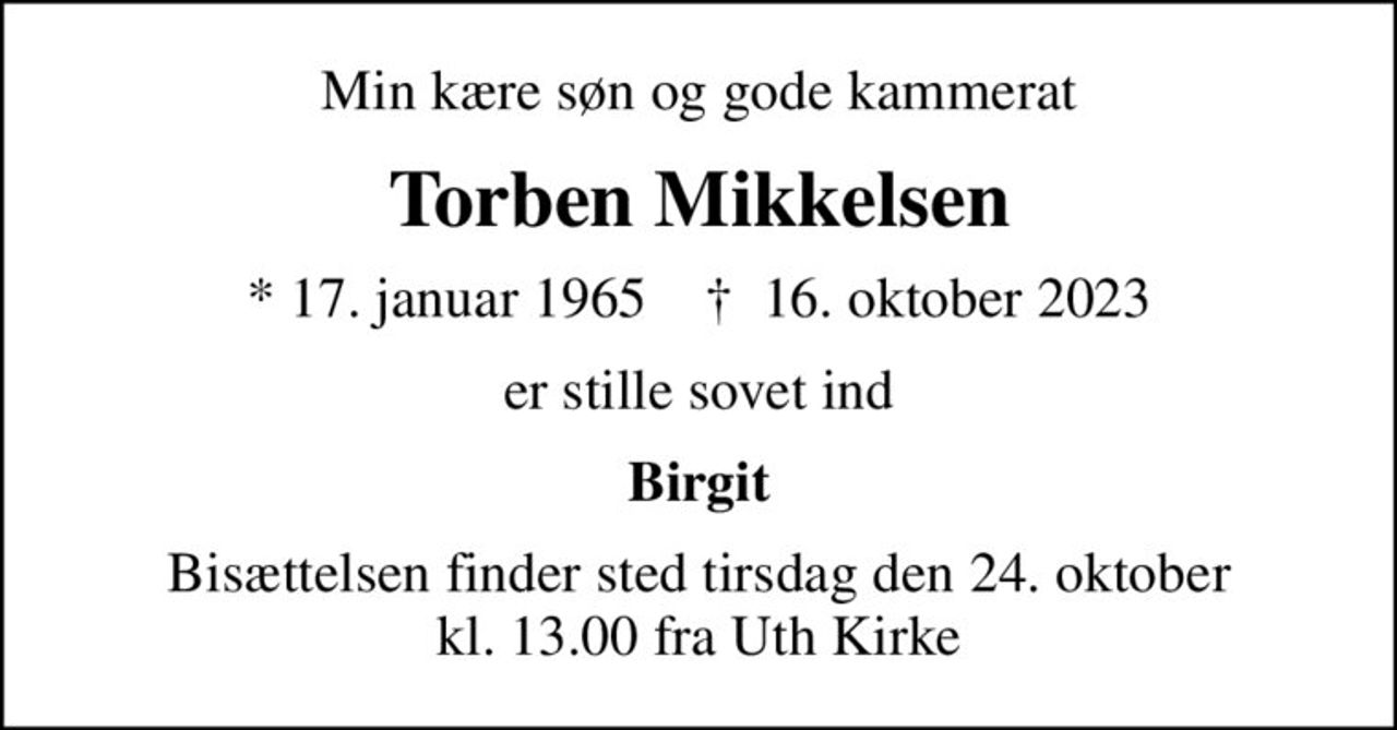 Min kære søn og gode kammerat
Torben Mikkelsen
* 17. januar 1965    ✝ 16. oktober 2023
er stille sovet ind
Birgit
Bisættelsen finder sted tirsdag den 24. oktober kl. 13.00 fra Uth Kirke