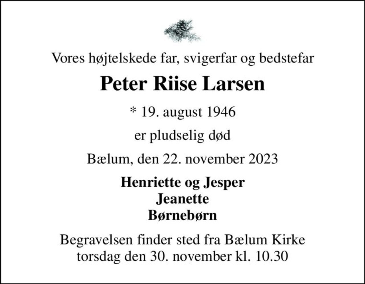 Vores højtelskede far, svigerfar og bedstefar 
Peter Riise Larsen 
* 19. august 1946 
er pludselig død 
Bælum, den 22. november 2023 
Henriette og Jesper Jeanette Børnebørn 
Begravelsen finder sted fra Bælum Kirke torsdag den 30. november kl. 10.30