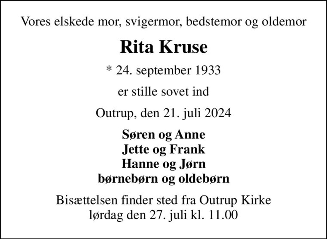 Vores elskede mor, svigermor, bedstemor og oldemor
Rita Kruse
* 24. september 1933
er stille sovet ind
Outrup, den 21. juli 2024
Søren og Anne Jette og Frank Hanne og Jørn børnebørn og oldebørn
Bisættelsen finder sted fra Outrup Kirke  lørdag den 27. juli kl. 11.00